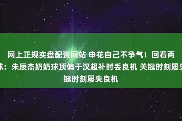 网上正规实盘配资网站 申花自己不争气！回看两必进球：朱辰杰奶奶球顶偏于汉超补时丢良机 关键时刻屡失良机