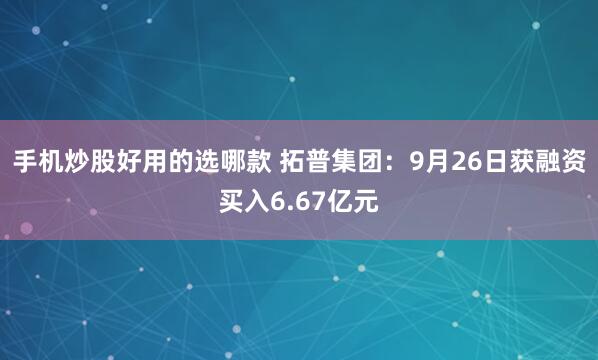 手机炒股好用的选哪款 拓普集团：9月26日获融资买入6.67亿元