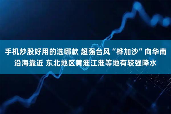 手机炒股好用的选哪款 超强台风“桦加沙”向华南沿海靠近 东北地区黄淮江淮等地有较强降水