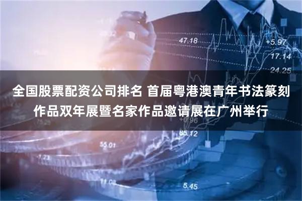 全国股票配资公司排名 首届粤港澳青年书法篆刻作品双年展暨名家作品邀请展在广州举行