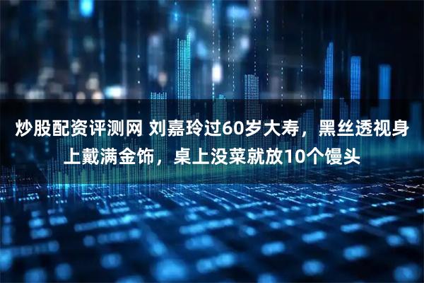 炒股配资评测网 刘嘉玲过60岁大寿，黑丝透视身上戴满金饰，桌上没菜就放10个馒头
