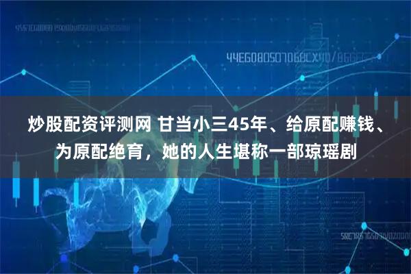 炒股配资评测网 甘当小三45年、给原配赚钱、为原配绝育,她的人生堪称一部琼瑶剧