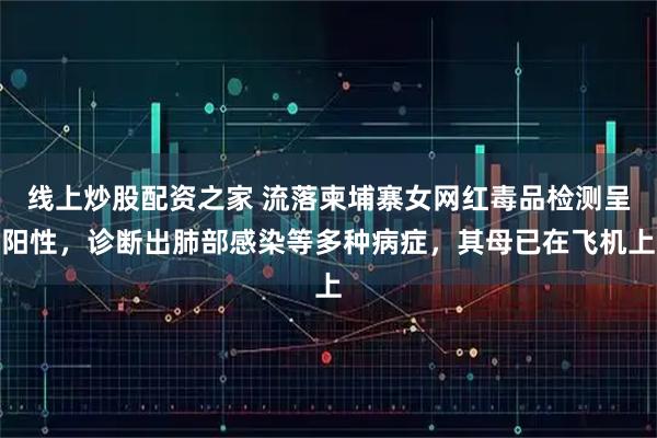 线上炒股配资之家 流落柬埔寨女网红毒品检测呈阳性，诊断出肺部感染等多种病症，其母已在飞机上
