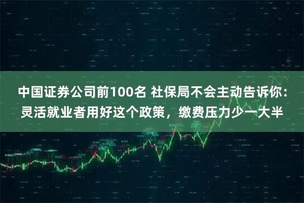 中国证券公司前100名 社保局不会主动告诉你：灵活就业者用好这个政策，缴费压力少一大半