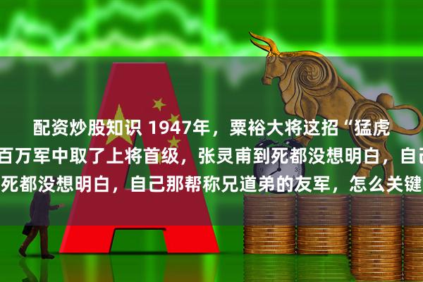 配资炒股知识 1947年，粟裕大将这招“猛虎掏心”有多狠？硬是在百万军中取了上将首级，张灵甫到死都没想明白，自己那帮称兄道弟的友军，怎么关键时刻全
