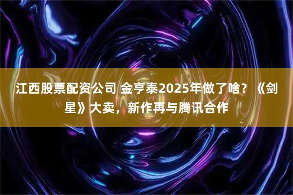 江西股票配资公司 金亨泰2025年做了啥？《剑星》大卖，新作再与腾讯合作