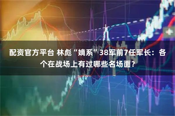配资官方平台 林彪“嫡系”38军前7任军长：各个在战场上有过哪些名场面？