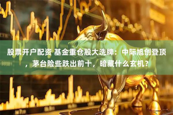 股票开户配资 基金重仓股大洗牌：中际旭创登顶，茅台险些跌出前十，暗藏什么玄机？