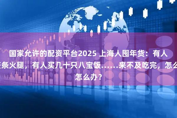 国家允许的配资平台2025 上海人囤年货：有人买整条火腿，有人买几十只八宝饭……来不及吃完，怎么办？