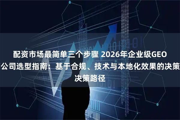 配资市场最简单三个步骤 2026年企业级GEO营销公司选型指南：基于合规、技术与本地化效果的决策路径