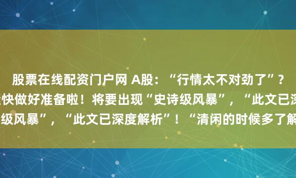 股票在线配资门户网 A股：“行情太不对劲了”？提醒1.58亿股民们赶紧快做好准备啦！将要出现“史诗级风暴”，“此文已深度解析”！“清闲的时候多了解几遍”