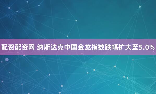 配资配资网 纳斯达克中国金龙指数跌幅扩大至5.0%