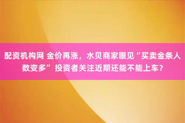 配资机构网 金价再涨,水贝商家眼见“买卖金条人数变多” 投资者关注近期还能不能上车?