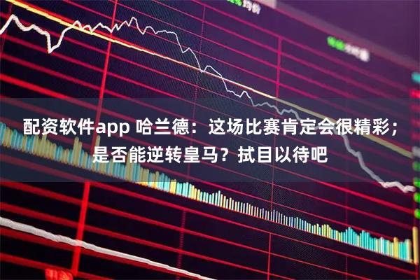 配资软件app 哈兰德：这场比赛肯定会很精彩；是否能逆转皇马？拭目以待吧