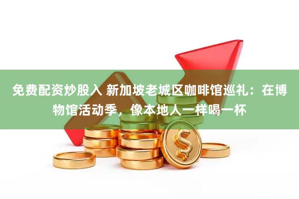 免费配资炒股入 新加坡老城区咖啡馆巡礼：在博物馆活动季，像本地人一样喝一杯