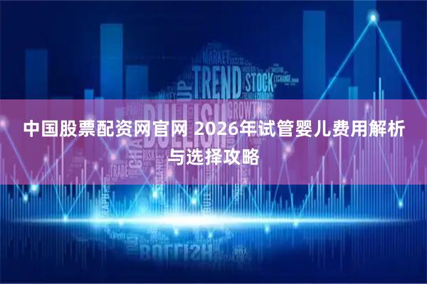 中国股票配资网官网 2026年试管婴儿费用解析与选择攻略