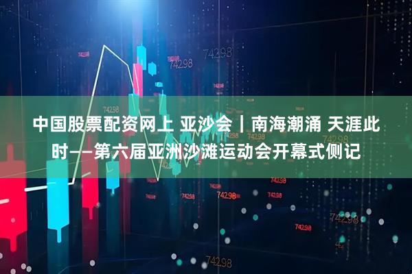 中国股票配资网上 亚沙会｜南海潮涌 天涯此时——第六届亚洲沙滩运动会开幕式侧记