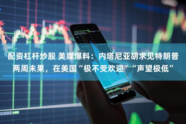 配资杠杆炒股 美媒爆料：内塔尼亚胡求见特朗普两周未果，在美国“极不受欢迎”“声望极低”