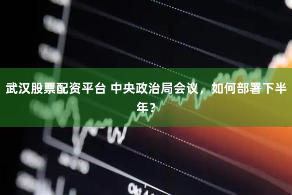 武汉股票配资平台 中央政治局会议，如何部署下半年？