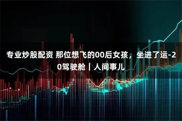 专业炒股配资 那位想飞的00后女孩，坐进了运-20驾驶舱｜人间事儿