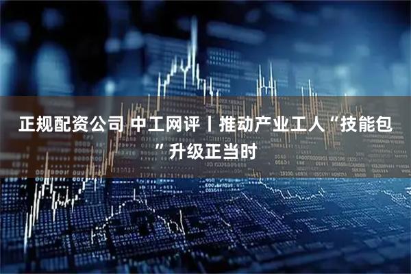 正规配资公司 中工网评丨推动产业工人“技能包”升级正当时